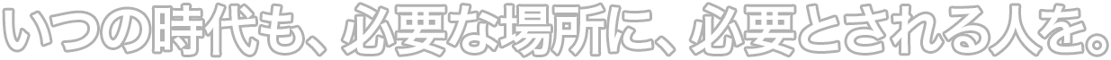 いつの時代も、必要な場所に、必要とされる人を。